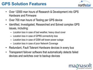 • Over 12000 man hours of Research & Development into GPS
  Hardware and Firmware
• Over 700 man hours of Testing per GPS device
• Identified, Investigated, Researched and Solved complex GPS
  issues, including:
    –   Location loss in case of bad weather, heavy cloud cover
    –   Location loss in case of GPRS connectivity loss
    –   Location loss in case of GSM cell tower power outage
    –   Location loss in case of poor Network Coverage
• Redundant, Fault Tolerant Hardware devices in every bus
• Transparent failover software that automatically detects failed
  devices and switches over to backup devices
 