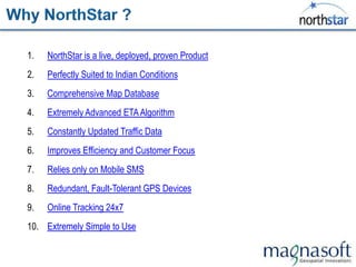 1.   NorthStar is a live, deployed, proven Product
2.   Perfectly Suited to Indian Conditions
3.   Comprehensive Map Database
4.   Extremely Advanced ETA Algorithm
5.   Constantly Updated Traffic Data
6.   Improves Efficiency and Customer Focus
7.   Relies only on Mobile SMS
8.   Redundant, Fault-Tolerant GPS Devices
9.   Online Tracking 24x7
10. Extremely Simple to Use
 