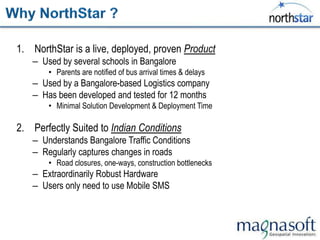 1. NorthStar is a live, deployed, proven Product
   – Used by several schools in Bangalore
       • Parents are notified of bus arrival times & delays
   – Used by a Bangalore-based Logistics company
   – Has been developed and tested for 12 months
       • Minimal Solution Development & Deployment Time

2. Perfectly Suited to Indian Conditions
   – Understands Bangalore Traffic Conditions
   – Regularly captures changes in roads
       • Road closures, one-ways, construction bottlenecks
   – Extraordinarily Robust Hardware
   – Users only need to use Mobile SMS
 