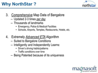 3. Comprehensive Map Data of Bangalore
   – Updated 2-3 times per day
   – Thousands of landmarks
       • Emergency, Police & Medical Facilities
       • Schools, Airports, Temples, Restaurants, Hotels, etc.

4. Extremely Advanced ETA Algorithm
   – Suited to Bangalore Conditions
   – Intelligently and Independently Learns:
       • Driver‟s driving habits/patterns
       • Traffic conditions over time
   – Being Patented because of its uniqueness
 