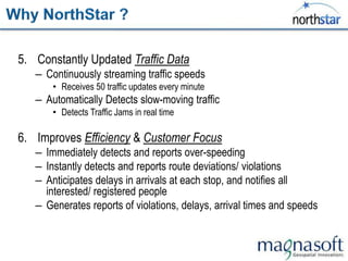 5. Constantly Updated Traffic Data
   – Continuously streaming traffic speeds
       • Receives 50 traffic updates every minute
   – Automatically Detects slow-moving traffic
       • Detects Traffic Jams in real time

6. Improves Efficiency & Customer Focus
   – Immediately detects and reports over-speeding
   – Instantly detects and reports route deviations/ violations
   – Anticipates delays in arrivals at each stop, and notifies all
     interested/ registered people
   – Generates reports of violations, delays, arrival times and speeds
 