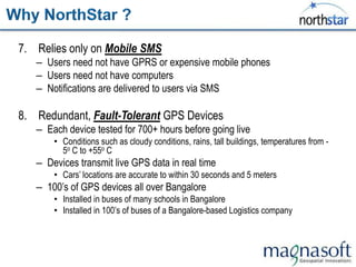 7. Relies only on Mobile SMS
   – Users need not have GPRS or expensive mobile phones
   – Users need not have computers
   – Notifications are delivered to users via SMS

8. Redundant, Fault-Tolerant GPS Devices
   – Each device tested for 700+ hours before going live
       • Conditions such as cloudy conditions, rains, tall buildings, temperatures from -
         5o C to +55o C
   – Devices transmit live GPS data in real time
       • Cars‟ locations are accurate to within 30 seconds and 5 meters
   – 100‟s of GPS devices all over Bangalore
       • Installed in buses of many schools in Bangalore
       • Installed in 100‟s of buses of a Bangalore-based Logistics company
 