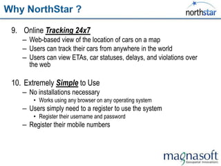 9. Online Tracking 24x7
   – Web-based view of the location of cars on a map
   – Users can track their cars from anywhere in the world
   – Users can view ETAs, car statuses, delays, and violations over
     the web

10. Extremely Simple to Use
   – No installations necessary
       • Works using any browser on any operating system
   – Users simply need to a register to use the system
       • Register their username and password
   – Register their mobile numbers
 