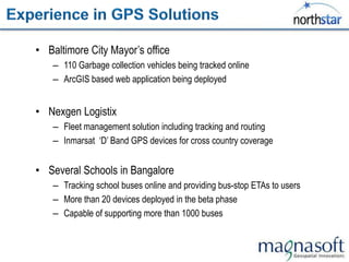 • Baltimore City Mayor‟s office
    – 110 Garbage collection vehicles being tracked online
    – ArcGIS based web application being deployed


• Nexgen Logistix
    – Fleet management solution including tracking and routing
    – Inmarsat „D‟ Band GPS devices for cross country coverage


• Several Schools in Bangalore
    – Tracking school buses online and providing bus-stop ETAs to users
    – More than 20 devices deployed in the beta phase
    – Capable of supporting more than 1000 buses
 
