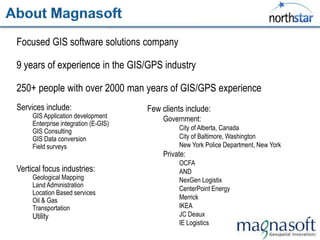 Focused GIS software solutions company

9 years of experience in the GIS/GPS industry

250+ people with over 2000 man years of GIS/GPS experience
Services include:                     Few clients include:
     GIS Application development           Government:
     Enterprise integration (E-GIS)
     GIS Consulting                             City of Alberta, Canada
     GIS Data conversion                        City of Baltimore, Washington
     Field surveys                              New York Police Department, New York
                                           Private:
                                                OCFA
Vertical focus industries:                      AND
     Geological Mapping                         NexGen Logistix
     Land Administration
                                                CenterPoint Energy
     Location Based services
     Oil & Gas                                  Merrick
     Transportation                             IKEA
     Utility                                    JC Deaux
                                                IE Logistics
 
