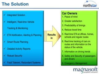  Integrated Solution
                                                    Car Owners
                                                    1. Peace of mind

 Intelligent, Real-time Vehicle                    2. Greater satisfaction
                                                    3. Predictability of timings
   Tracking & Monitoring
                                                    4. Reduce travel time

 ETA Notification, Alerting & Planning   Results   5. Real time ETA at offices, homes,
                                            in         schools and regular routes

 Smart Route Planning                              6. Real time tracking of cars on
                                                       routes and information on the
                                                       status of the vehicle.
 Detailed Activity Reports
                                                    7. Information on driving trends
 Robust Security                                   8. Safety and Security of passengers
                                                       and drivers
 Fault Tolerant, Redundant Systems                 9. Emergency Management
 