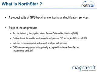 • A product suite of GPS tracking, monitoring and notification services


• State-of-the-art product:
    – Architected using the popular, robust Service Oriented Architecture (SOA)

    – Built on top of the world‟s most powerful and popular GIS server, ArcGIS, from ESRI

    – Includes numerous spatial and network analysis web services
    – GPS devices equipped with globally accepted hardware from Texas
      Instruments and Sirf
 