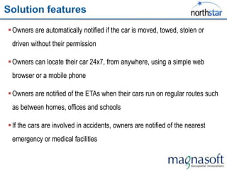  Owners are automatically notified if the car is moved, towed, stolen or
 driven without their permission

 Owners can locate their car 24x7, from anywhere, using a simple web
 browser or a mobile phone

 Owners are notified of the ETAs when their cars run on regular routes such
 as between homes, offices and schools

 If the cars are involved in accidents, owners are notified of the nearest
 emergency or medical facilities
 
