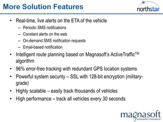 • Real-time, live alerts on the ETA of the vehicle
    –   Periodic SMS notifications
    –   Constant alerts on the web
    –   On-demand SMS notification requests
    –   Email-based notification
• Intelligent route planning based on Magnasoft‟s ActiveTrafficTM
  algorithm
• 96% error-free tracking with redundant GPS location systems
• Powerful system security – SSL with 128-bit encryption (military-
  grade)
• Highly scalable – easily track thousands of vehicles
• High performance – track all vehicles every 30 seconds
 