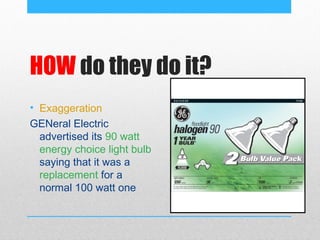 HOW do they do it?
• Exaggeration
GENeral Electric
  advertised its 90 watt
  energy choice light bulb
  saying that it was a
  replacement for a
  normal 100 watt one
 