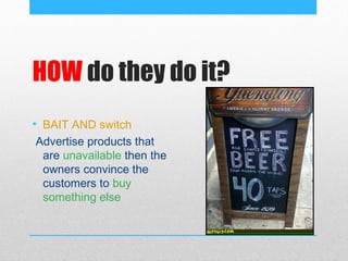HOW do they do it?
• BAIT AND switch
 Advertise products that
  are unavailable then the
  owners convince the
  customers to buy
  something else
 