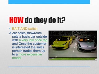 HOW do they do it?
• BAIT AND switch
A car sales showroom
  puts a basic car outside
  with a very low price tag
  and Once the customer
  is interested the sales
  person trades them up
  to a more expensive
  model
 