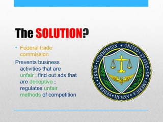 The SOLUTION?
• Federal trade
  commission
Prevents business
  activities that are
  unfair ; find out ads that
  are deceptive ;
  regulates unfair
  methods of competition
 