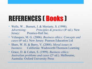 REFERENCES ( Books )
• Wells, W. , Burnett, J. & Moriarty, S. (1998).
  Advertising:         Principles & practice (4th ed.). New
  Jersey:       Prentice-Hall Inc.
• Velasques, M. G. (2006). Business ethics: Concepts and
  cases (6th ed.). New Jersey: Pearson Education Ltd
• Shaw, W. H. & Barry, V. (2004). Moral issues in
  business. California: Wadsworth/Thomson Learning
• Grace, D. & Cohen, S. (1999). Business ethics:
  Australian problems and cases (2nd ed.). Melbourne,
  Australia: Oxford University Press
 