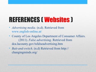 REFERENCES ( Websites )
• Advertising media. (n.d). Retrieved from
  www.english-online.at/
• County of Los Angeles Department of Consumer Affairs.
       (2011). False advertising. Retrieved from
  dca.lacounty.gov/tsfalseadvertising.htm
• Bait-and-switch. (n.d) Retrieved from http://
  changingminds.org/
 