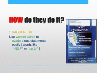 HOW do they do it?
• VAGUENESS
Use weasel words to
  evade direct statements
  easily [ words like
  “HELP” or “up to” ]
 