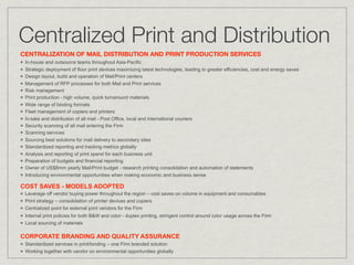 Centralized Print and Distribution
CENTRALIZATION OF MAIL DISTRIBUTION AND PRINT PRODUCTION SERVICES
 In-house and outsource teams throughout Asia-Pacific
 Strategic deployment of floor print devices maximizing latest technologies, leading to greater efficiencies, cost and energy saves
 Design layout, build and operation of Mail/Print centers
 Management of RFP processes for both Mail and Print services
 Risk management
 Print production - high volume, quick turnaround materials
 Wide range of binding formats
 Fleet management of copiers and printers
 In-take and distribution of all mail - Post Office, local and international couriers
 Security scanning of all mail entering the Firm
 Scanning services
 Sourcing best solutions for mail delivery to secondary sites
 Standardized reporting and tracking metrics globally
 Analysis and reporting of print spend for each business unit
 Preparation of budgets and financial reporting
 Owner of US$8mm yearly Mail/Print budget - research printing consolidation and automation of statements
 Introducing environmental opportunities when making economic and business sense

COST SAVES - MODELS ADOPTED
 Leverage off vendor buying power throughout the region – cost saves on volume in equipment and consumables
 Print strategy – consolidation of printer devices and copiers
 Centralized point for external print vendors for the Firm
 Internal print policies for both B&W and color - duplex printing, stringent control around color usage across the Firm
 Local sourcing of materials

CORPORATE BRANDING AND QUALITY ASSURANCE
 Standardized services in print/binding – one Firm branded solution
 Working together with vendor on environmental opportunities globally
 