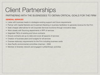 Client Partnerships
PARTNERING WITH THE BUSINESSES TO OBTAIN CRITICAL GOALS FOR THE FIRM
GENERAL SERVICES
 Liaise with business heads to strategize existing support and future requirements
 Partner with Capital Markets and Investment Banking in business facilitation to generate revenue for the Firm
 Seek cheaper alternatives for all Corporate Services functions through innovative ideas
 Work closely with Sourcing departments in RFP of services
 Negotiate T&Cs of existing and future contracts
 Ensure contracts are up-to-date and cover all aspects of services
 Creation of business plans and budgets for all services
 Oversee stationary requirements for the Firm including business cards
 Asia-Paciﬁc environmental committee chairman - 2008
 Member of diversity network and engaged in philanthropic activities
 