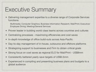 Executive Summary
 Delivering management expertise to a diverse range of Corporate Services
 functions:
  Multimedia; Computer Graphics; Business Information Research; Mail/Print; Executive/
  Employee Dining; Meeting/General Services

 Proven leader in building world class teams across countries and cultures
 Centralizing processes - maximizing efﬁciencies and cost saves
 In-depth knowledge of ofﬁce build-outs across Asia-Paciﬁc
 Day-to-day management of in-house, outsource and offshore platforms
 Strategizing support to businesses and Firm to obtain critical goals
 Strong focus on cost saves as regional ELO for Mail/Print - US$8mm
 Consistently bettered yearly save targets of US$0.5mm
 Experienced in compiling and presenting business plans and budgets to a
 global audience
 