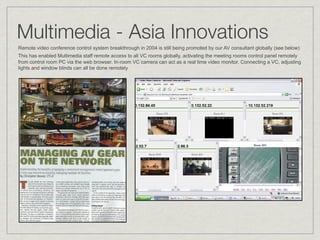 Multimedia - Asia Innovations
Remote video conference control system breakthrough in 2004 is still being promoted by our AV consultant globally (see below)
This has enabled Multimedia staff remote access to all VC rooms globally, activating the meeting rooms control panel remotely
from control room PC via the web browser. In-room VC camera can act as a real time video monitor. Connecting a VC, adjusting
lights and window blinds can all be done remotely
 