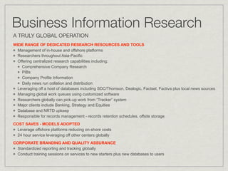 Business Information Research
A TRULY GLOBAL OPERATION
WIDE RANGE OF DEDICATED RESEARCH RESOURCES AND TOOLS
  Management of in-house and offshore platforms
  Researchers throughout Asia-Pacific
  Offering centralized research capabilities including:
    Comprehensive Company Research
    PIBs
    Company Profile Information
    Daily news run collation and distribution
  Leveraging off a host of databases including SDC/Thomson, Dealogic, Factset, Factiva plus local news sources
  Managing global work queues using customized software
  Researchers globally can pick-up work from “Tracker” system
  Major clients include Banking, Strategy and Equities
  Database and NRTD upkeep
  Responsible for records management - records retention schedules, offsite storage
COST SAVES - MODELS ADOPTED
  Leverage offshore platforms reducing on-shore costs
  24 hour service leveraging off other centers globally
CORPORATE BRANDING AND QUALITY ASSURANCE
  Standardized reporting and tracking globally
  Conduct training sessions on services to new starters plus new databases to users
 