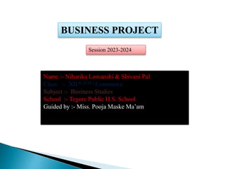BUSINESS PROJECT
Name :- Niharika Lowanshi & Shivani Pal
Class :- XII th [E.M.] Commerce
Subject :- Business Studies
School :- Tegore Public H.S. School
Guided by :- Miss. Pooja Maske Ma’am
Session 2023-2024
 