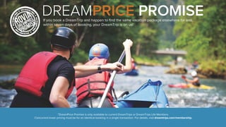 DREAMPRICE PROMISE 
If you book a DreamTrip and happen to find the same vacation package elsewhere for less, 
within seven days of booking, your DreamTrip is on us! 
*DreamPrice Promise is only available to current DreamTrips or DreamTrips Life Members. 
Concurrent lower pricing must be for an identical booking in a single transaction. For details, visit dreamtrips.com/membership. 
 