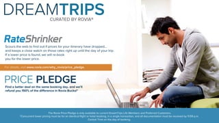 DREAMTRIPS 
CURATED BY ROVIA® 
Scours the web to find out if prices for your itinerary have dropped... 
and keeps a close watch on those rates right up until the day of your trip. 
If a lower price is found, we will re-book 
you for the lower price. 
The Rovia Price Pledge is only available to current DreamTrips Life Members and Preferred Customers. 
*Concurrent lower pricing must be for an identical flight or hotel booking, in a single transaction, and all documentation must be received by 11:59 p.m. 
Central Time on the day of booking. 
For details, visit www.rovia.com/why_rovia/price_pledge. 
PRICE PLEDGE 
Find a better deal on the same booking day, and we’ll 
refund you 150% of the difference in Rovia Bucks!* 
 