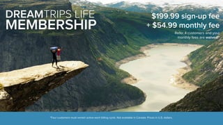 DREAMTRIPS LIFE 
MEMBERSHIP 
$199.99 sign-up fee 
+ $54.99 monthly fee 
*Four customers must remain active each billing cycle. Not available in Canada. Prices in U.S. dollars. 
Refer 4 customers and your 
monthly fees are waived!* 
 