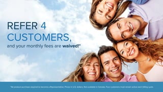 REFER 4 
CUSTOMERS, 
and your monthly fees are waived!* 
*No product purchase required to become a Representative. Prices in U.S. dollars. Not available in Canada. Four customers must remain active each billing cycle. 
 