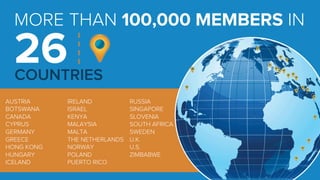 MORE THAN 100,000 MEMBERS IN 
26 
COUNTRIES 
AUSTRIA 
BOTSWANA 
CANADA 
CYPRUS 
GERMANY 
GREECE 
HONG KONG 
HUNGARY 
ICELAND 
IRELAND 
ISRAEL 
KENYA 
MALAYSIA 
MALTA 
THE NETHERLANDS 
NORWAY 
POLAND 
PUERTO RICO 
RUSSIA 
SINGAPORE 
SLOVENIA 
SOUTH AFRICA 
SWEDEN 
U.K. 
U.S. 
ZIMBABWE 
 