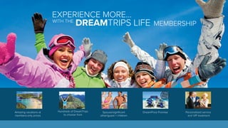EXPERIENCE MORE... 
WITH THE DREAMTRIPS LIFE MEMBERSHIP 
Amazing vacations at 
members-only prices 
Hundreds of DreamTrips 
to choose from 
Spouse/significant 
other/guest + children 
DreamPrice Promise Personalized service 
and VIP treatment 
 