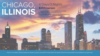 CHICAGO, 
ILLINOIS 
4 Days/3 Nights 
$359/person 
• Stay at Chicago’s iconic Palmer House Hotel 
• Guided History Is Hot lunch and tour 
• Hop-on/hop-off narrated tour through downtown 
Prices in U.S. dollars. All prices based on double occupancy. Does NOT include airfare. No specific DreamTrip is guaranteed to be available at any given time. 
 