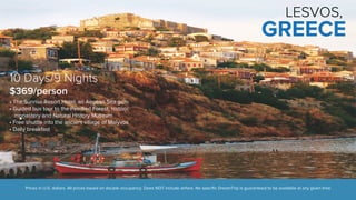 LESVOS, 
GREECE 
10 Days/9 Nights 
$369/person 
• The Sunrise Resort Hotel, an Aegean Sea gem 
• Guided bus tour to the Petrified Forest, historic 
monastery and Natural History Museum 
• Free shuttle into the ancient village of Molyvos 
• Daily breakfast 
Prices in U.S. dollars. All prices based on double occupancy. Does NOT include airfare. No specific DreamTrip is guaranteed to be available at any given time. 
 