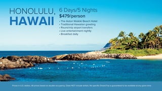 6 Days/5 Nights 
$479/person 
• The Aston Waikiki Beach Hotel 
• Traditional Hawaiian greeting 
• Round-trip airport transfers 
• Live entertainment nightly 
• Breakfast daily 
HONOLULU, 
HAWAII 
Prices in U.S. dollars. All prices based on double occupancy. Does NOT include airfare. No specific DreamTrip is guaranteed to be available at any given time. 
 