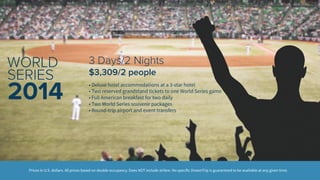 3 Days/2 Nights 
$3,309/2 people 
• Deluxe hotel accommodations at a 3-star hotel 
• Two reserved grandstand tickets to one World Series game 
• Full American breakfast for two daily 
• Two World Series souvenir packages 
• Round-trip airport and event transfers 
WORLD 
SERIES 
2014 
Prices in U.S. dollars. All prices based on double occupancy. Does NOT include airfare. No specific DreamTrip is guaranteed to be available at any given time. 
 