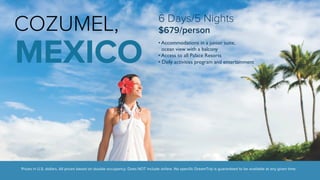 COZUMEL, 
MEXICO 
6 Days/5 Nights 
$679/person 
• Accommodations in a junior suite, 
ocean view with a balcony 
• Access to all Palace Resorts 
• Daily activities program and entertainment 
Prices in U.S. dollars. All prices based on double occupancy. Does NOT include airfare. No specific DreamTrip is guaranteed to be available at any given time. 
 