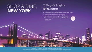 SHOP & DINE, 
3 Days/2 Nights 
$499/person 
• The Millennium Broadway Hotel New York 
• Tickets to Radio City Christmas 
Spectacular featuring the Rockettes 
• Dinner at top-rated Tony’s DiNapoli 
restaurant 
Prices in U.S. dollars. All prices based on double occupancy. 
NEW YORK 
Does NOT include airfare. No specific DreamTrip is guaranteed to be available at any given time. 
 