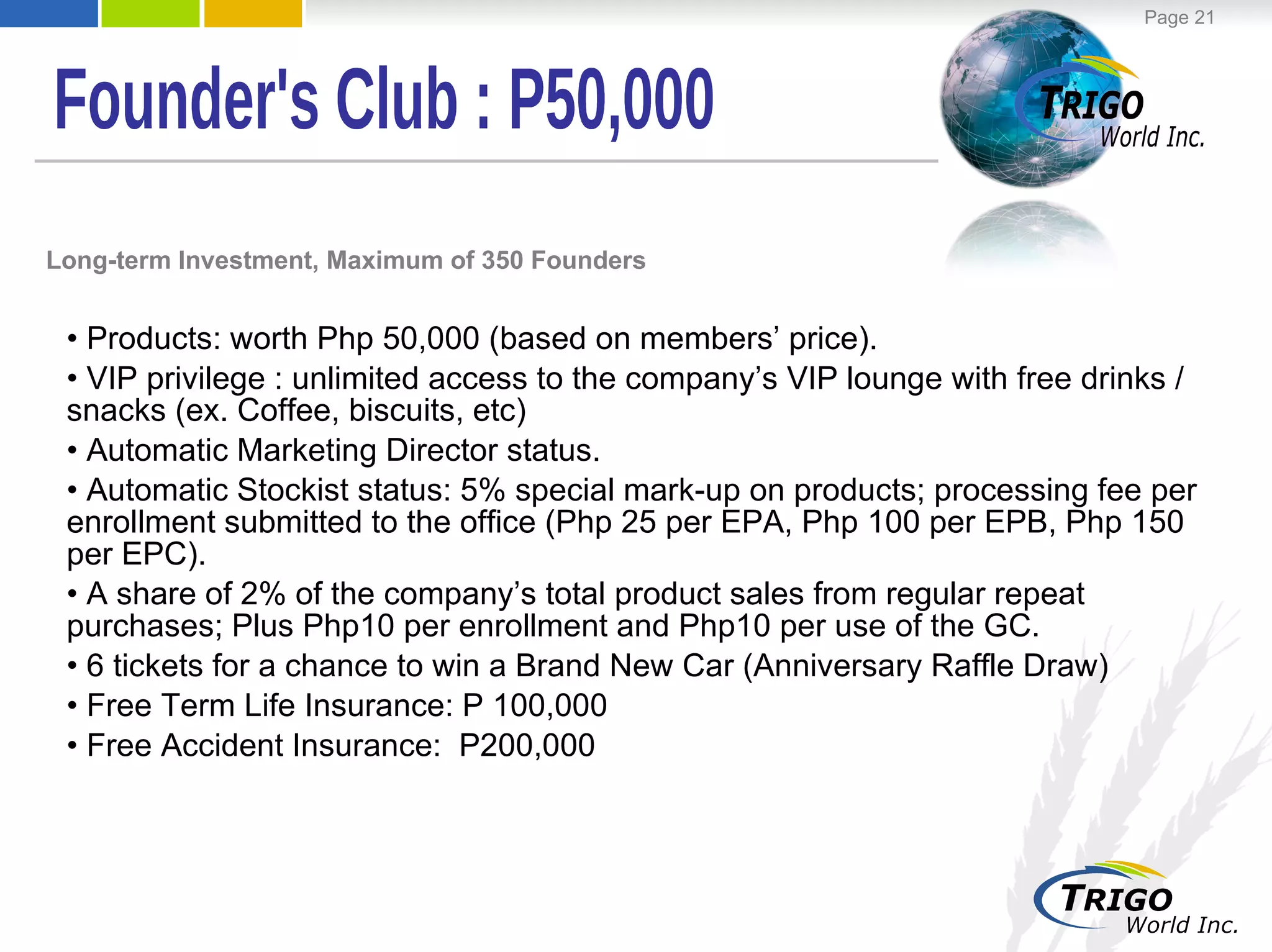 Products: worth Php 50,000 (based on members’ price). VIP privilege : unlimited access to the company’s VIP lounge with free drinks / snacks (ex. Coffee, biscuits, etc) Automatic Marketing Director status. Automatic Stockist status: 5% special mark-up on products; processing fee per enrollment submitted to the office (Php 25 per EPA, Php 100 per EPB, Php 150 per EPC). A share of 2% of the company’s total product sales from regular repeat purchases; Plus Php10 per enrollment and Php10 per use of the GC. 6 tickets for a chance to win a Brand New Car (Anniversary Raffle Draw)  Free Term Life Insurance: P 100,000 Free Accident Insurance:  P200,000 Long-term Investment, Maximum of 350 Founders Founder's Club : P50,000 