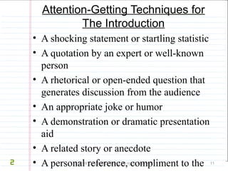 Attention-Getting Techniques for 
The Introduction 
• A shocking statement or startling statistic 
• A quotation by an expert or well-known 
person 
• A rhetorical or open-ended question that 
generates discussion from the audience 
• An appropriate joke or humor 
• A demonstration or dramatic presentation 
aid 
• A related story or anecdote 
• A personal reference, compliment to the 
audience, or a reference to the occasion of 
© 2009 Cengage Learning. All rights reserved. 11 
2 
 