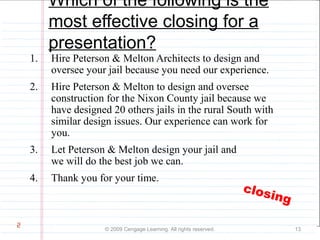 Which of the following is the 
most effective closing for a 
presentation? 
1. Hire Peterson & Melton Architects to design and 
oversee your jail because you need our experience. 
2. Hire Peterson & Melton to design and oversee 
construction for the Nixon County jail because we 
have designed 20 others jails in the rural South with 
similar design issues. Our experience can work for 
you. 
3. Let Peterson & Melton design your jail and 
we will do the best job we can. 
4. Thank you for your time. 
© 2009 Cengage Learning. All rights reserved. 13 
2 
closing 
 