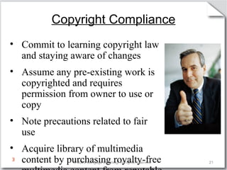 Copyright Compliance 
• Commit to learning copyright law 
and staying aware of changes 
• Assume any pre-existing work is 
copyrighted and requires 
permission from owner to use or 
copy 
• Note precautions related to fair 
use 
• Acquire library of multimedia 
content by purchasing royalty-free 
multimedia content from reputable 
© 2009 Cengage Learning. All rights reserved. 21 
3 
 