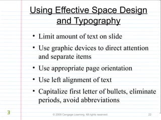 Using Effective Space Design 
and Typography 
• Limit amount of text on slide 
• Use graphic devices to direct attention 
and separate items 
• Use appropriate page orientation 
• Use left alignment of text 
• Capitalize first letter of bullets, eliminate 
periods, avoid abbreviations 
© 2009 Cengage Learning. All rights reserved. 22 
3 
 