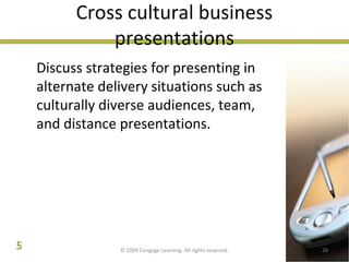 Cross cultural business 
presentations 
Discuss strategies for presenting in 
alternate delivery situations such as 
culturally diverse audiences, team, 
and distance presentations. 
© 2009 Cengage Learning. All rights reserved. 26 
5 
 