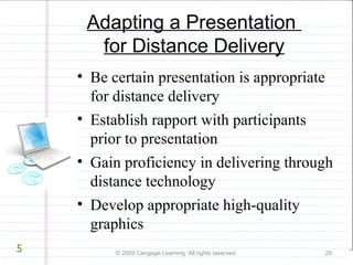 Adapting a Presentation 
for Distance Delivery 
• Be certain presentation is appropriate 
for distance delivery 
• Establish rapport with participants 
prior to presentation 
• Gain proficiency in delivering through 
distance technology 
• Develop appropriate high-quality 
graphics 
© 2009 Cengage Learning. All rights reserved. 29 
5 
 