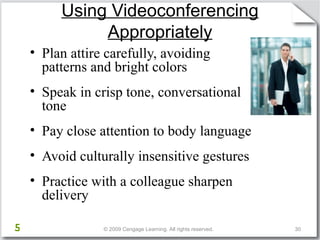 Using Videoconferencing 
Appropriately 
• Plan attire carefully, avoiding 
patterns and bright colors 
• Speak in crisp tone, conversational 
tone 
• Pay close attention to body language 
• Avoid culturally insensitive gestures 
• Practice with a colleague sharpen 
delivery 
© 2009 Cengage Learning. All rights reserved. 30 
Activity 4a, Slide 2 
5 
