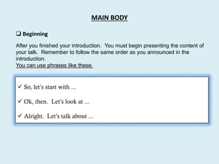 MAIN BODY
 Beginning
 So, let’s start with ...
 Ok, then. Let’s look at ...
 Alright. Let’s talk about ...
After you finished your introduction. You must begin presenting the content of
your talk. Remember to follow the same order as you announced in the
introduction.
You can use phrases like these.
 