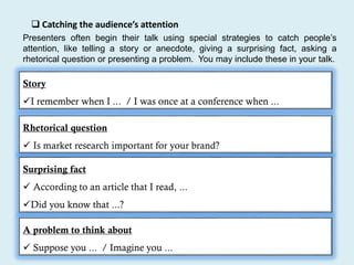  Catching the audience’s attention
Presenters often begin their talk using special strategies to catch people’s
attention, like telling a story or anecdote, giving a surprising fact, asking a
rhetorical question or presenting a problem. You may include these in your talk.
Story
I remember when I ... / I was once at a conference when ...
Rhetorical question
 Is market research important for your brand?
Surprising fact
 According to an article that I read, ...
Did you know that ...?
A problem to think about
 Suppose you ... / Imagine you ...
 