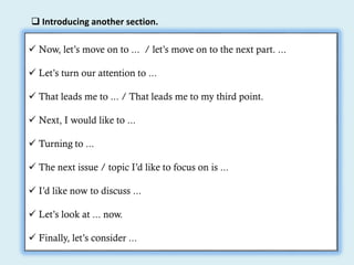  Introducing another section.
 Now, let’s move on to ... / let’s move on to the next part. ...
 Let’s turn our attention to ...
 That leads me to ... / That leads me to my third point.
 Next, I would like to ...
 Turning to ...
 The next issue / topic I’d like to focus on is ...
 I’d like now to discuss ...
 Let’s look at ... now.
 Finally, let’s consider ...
 