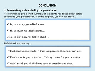  Summarising and concluding the presentation
It is common to give a short summary of the points you talked about before
concluding your presentation. For this purpose, you can say these...
 So, to sum up, we talked about ...
 So, to recap, we talked about ...
 So, in summary, we talked about ...
 That concludes my talk. / That brings me to the end of my talk.
 Thank you for your attention. / Many thanks for your attention.
 May I thank you all for being such an attentive audience.
To finish off you can say ...
CONCLUSION
 